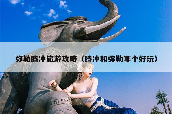 弥勒腾冲旅游攻略（腾冲和弥勒哪个好玩）