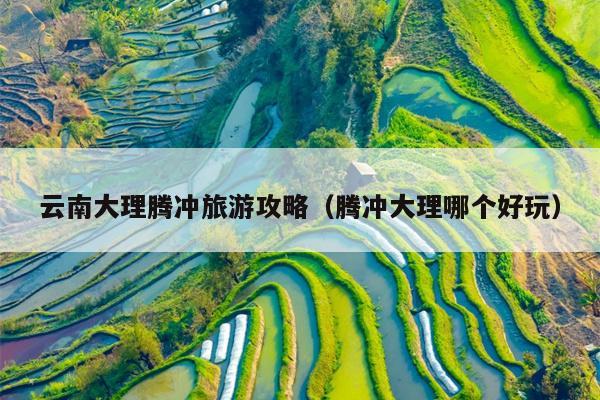 云南大理腾冲旅游攻略（腾冲大理哪个好玩）
