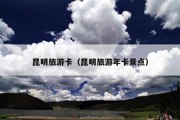 昆明旅游卡（昆明旅游年卡景点）