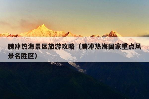 腾冲热海景区旅游攻略（腾冲热海国家重点风景名胜区）