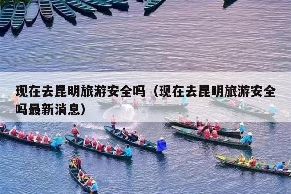 现在去昆明旅游安全吗（现在去昆明旅游安全吗最新消息）