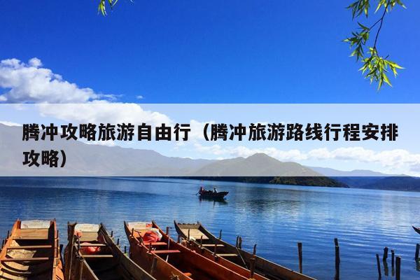 腾冲攻略旅游自由行（腾冲旅游路线行程安排攻略）