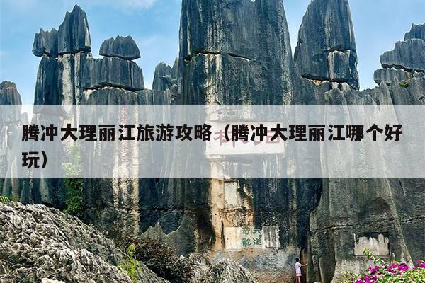 腾冲大理丽江旅游攻略（腾冲大理丽江哪个好玩）