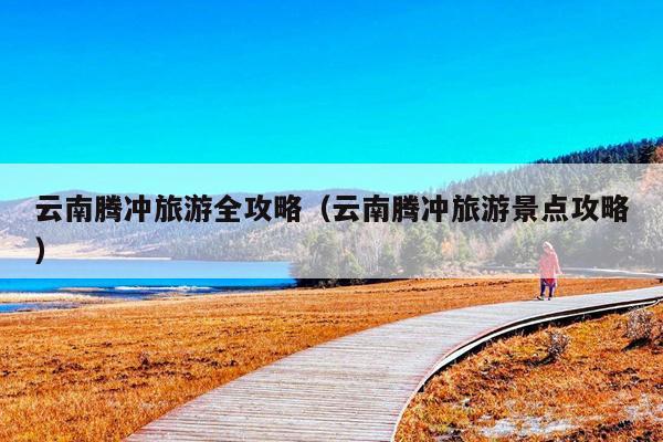 云南腾冲旅游全攻略（云南腾冲旅游景点攻略）