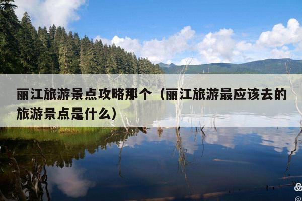 丽江旅游景点攻略那个（丽江旅游最应该去的旅游景点是什么）