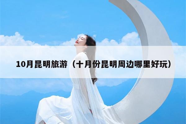 10月昆明旅游（十月份昆明周边哪里好玩）