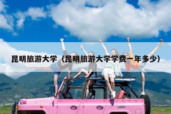 昆明旅游大学（昆明旅游大学学费一年多少）