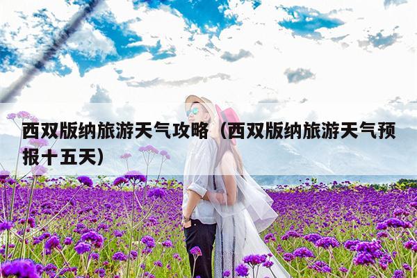 西双版纳旅游天气攻略（西双版纳旅游天气预报十五天）