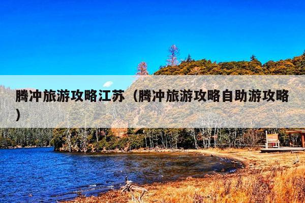 腾冲旅游攻略江苏（腾冲旅游攻略自助游攻略）
