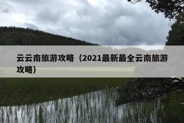 云云南旅游攻略（2021最新最全云南旅游攻略）