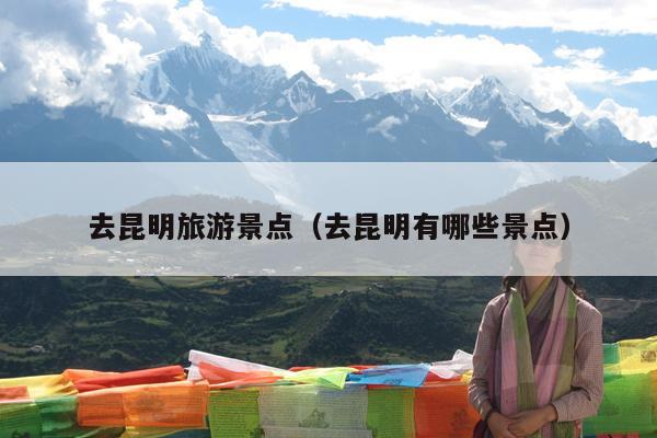去昆明旅游景点（去昆明有哪些景点）