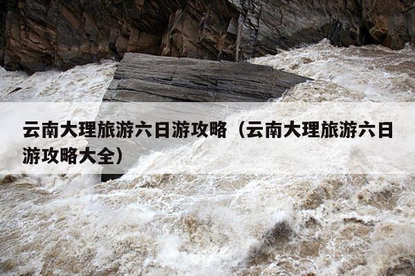 云南大理旅游六日游攻略（云南大理旅游六日游攻略大全）