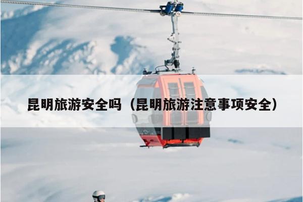 昆明旅游安全吗（昆明旅游注意事项安全）