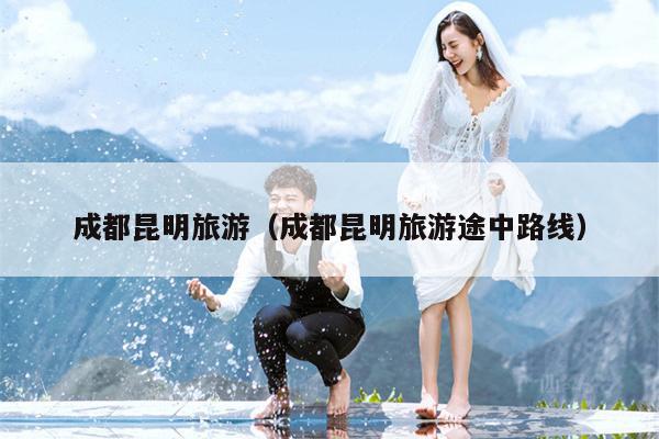 成都昆明旅游（成都昆明旅游途中路线）