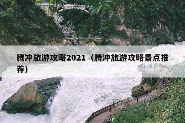腾冲旅游攻略2021（腾冲旅游攻略景点推荐）