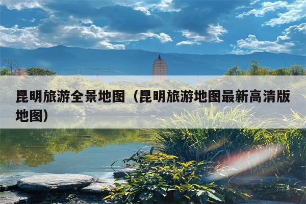 昆明旅游全景地图（昆明旅游地图最新高清版地图）