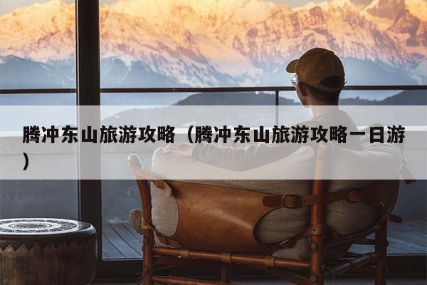 腾冲东山旅游攻略（腾冲东山旅游攻略一日游）