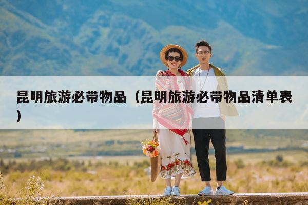 昆明旅游必带物品（昆明旅游必带物品清单表）