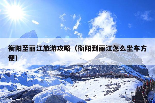 衡阳至丽江旅游攻略（衡阳到丽江怎么坐车方便）