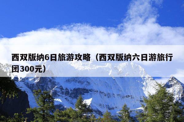 西双版纳6日旅游攻略（西双版纳六日游旅行团300元）