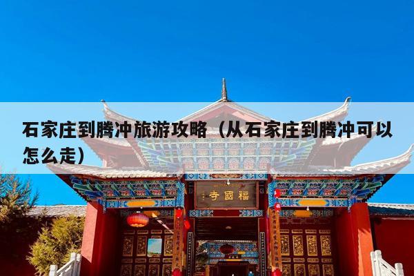 石家庄到腾冲旅游攻略（从石家庄到腾冲可以怎么走）