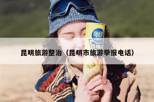 昆明旅游整治（昆明市旅游举报电话）