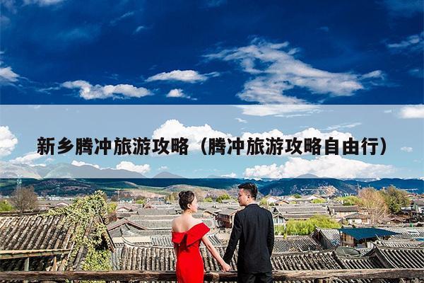 新乡腾冲旅游攻略（腾冲旅游攻略自由行）