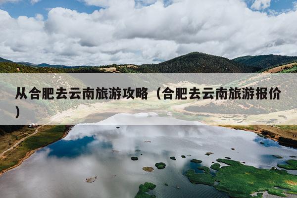 从合肥去云南旅游攻略（合肥去云南旅游报价）