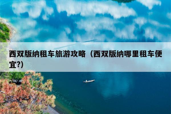 西双版纳租车旅游攻略（西双版纳哪里租车便宜?）