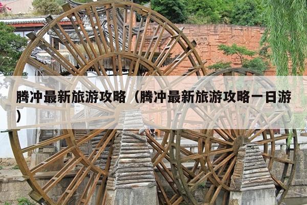 腾冲最新旅游攻略（腾冲最新旅游攻略一日游）