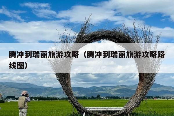腾冲到瑞丽旅游攻略（腾冲到瑞丽旅游攻略路线图）