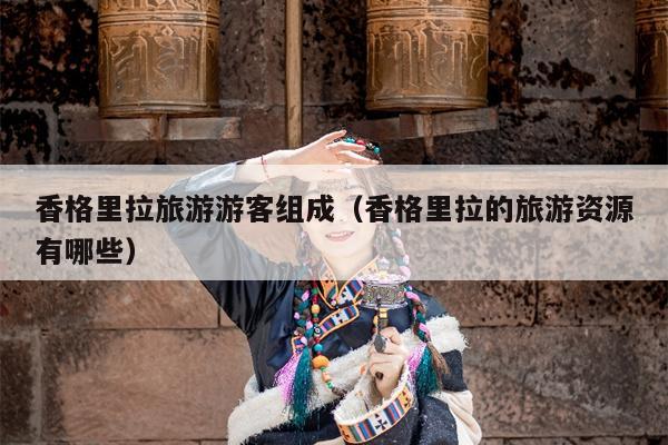 香格里拉旅游游客组成（香格里拉的旅游资源有哪些）