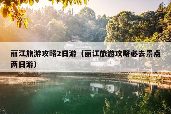 丽江旅游攻略2日游（丽江旅游攻略必去景点两日游）