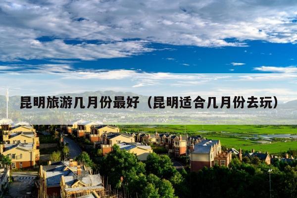 昆明旅游几月份最好（昆明适合几月份去玩）