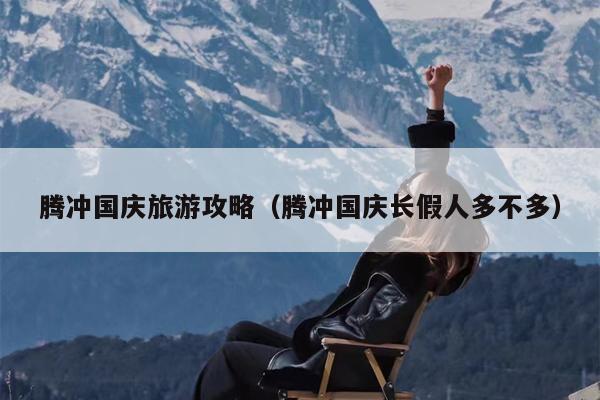 腾冲国庆旅游攻略（腾冲国庆长假人多不多）