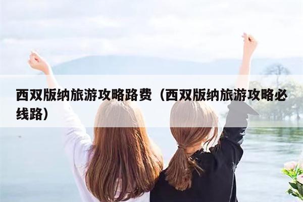 西双版纳旅游攻略路费（西双版纳旅游攻略必线路）