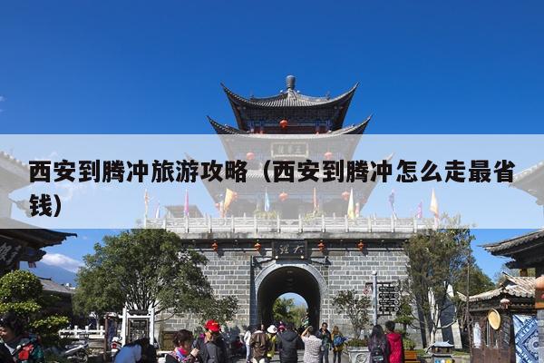 西安到腾冲旅游攻略（西安到腾冲怎么走最省钱）