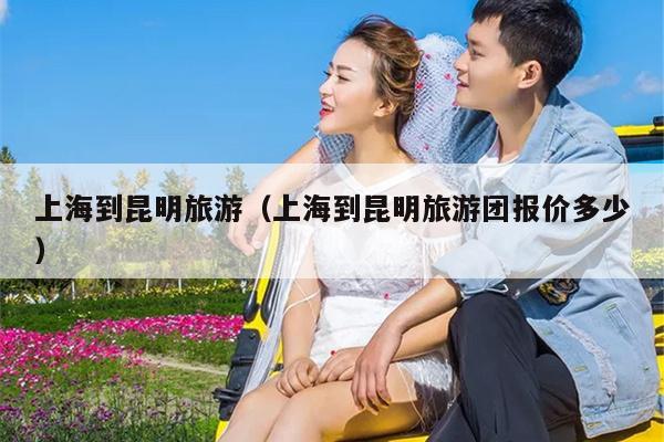 上海到昆明旅游（上海到昆明旅游团报价多少）