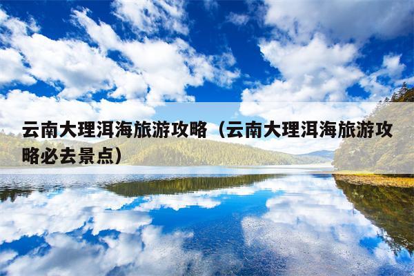 云南大理洱海旅游攻略（云南大理洱海旅游攻略必去景点）