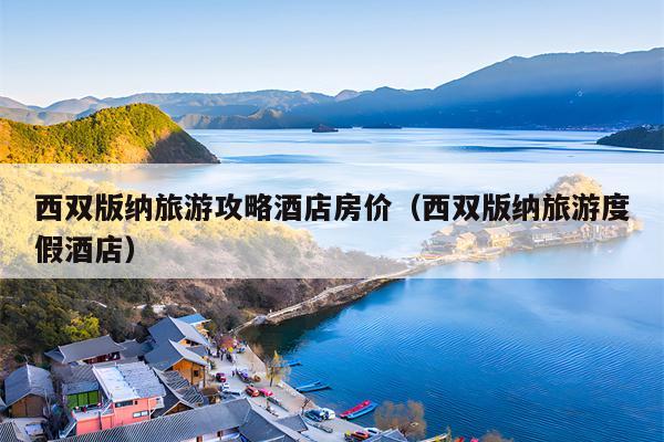 西双版纳旅游攻略酒店房价（西双版纳旅游度假酒店）