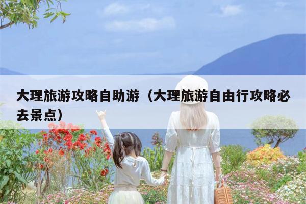 大理旅游攻略自助游（大理旅游自由行攻略必去景点）