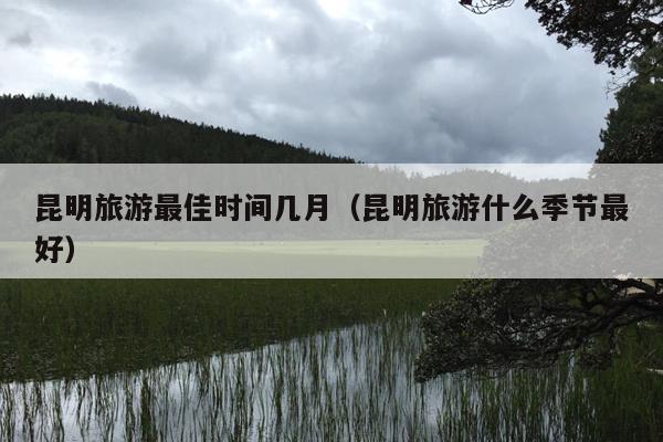 昆明旅游最佳时间几月（昆明旅游什么季节最好）