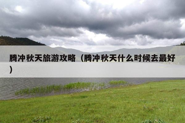 腾冲秋天旅游攻略（腾冲秋天什么时候去最好）