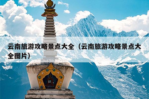 云南旅游攻略景点大全（云南旅游攻略景点大全图片）