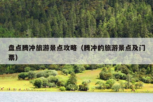 盘点腾冲旅游景点攻略（腾冲的旅游景点及门票）