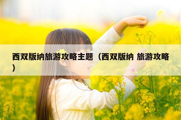西双版纳旅游攻略主题（西双版纳 旅游攻略）