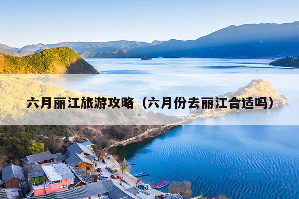 六月丽江旅游攻略（六月份去丽江合适吗）