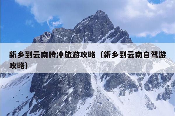 新乡到云南腾冲旅游攻略（新乡到云南自驾游攻略）