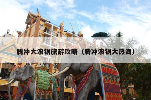 腾冲大滚锅旅游攻略（腾冲滚锅大热海）