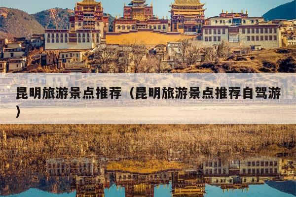 昆明旅游景点推荐（昆明旅游景点推荐自驾游）